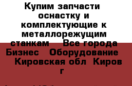  Купим запчасти, оснастку и комплектующие к металлорежущим станкам. - Все города Бизнес » Оборудование   . Кировская обл.,Киров г.